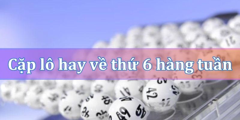 Cặp lô hay về thứ 6 hàng tuần theo đầu số